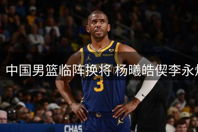 中国男篮临阵换将 杨曦皓偰李永炜火线入替